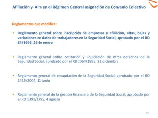 Afiliación y Alta en el Régimen General asignación de Convenio Colectivo
79
Reglamentos que modifica:
• Reglamento general sobre inscripción de empresas y afiliación, altas, bajas y
variaciones de datos de trabajadores en la Seguridad Social, aprobado por el RD
84/1996, 26 de enero
• Reglamento general sobre cotización y liquidación de otros derechos de la
Seguridad Social, aprobado por el RD 2064/1995, 22 diciembre
• Reglamento general de recaudación de la Seguridad Social, aprobado por el RD
1415/2004, 11 junio
• Reglamento general de la gestión financiera de la Seguridad Social, aprobado por
el RD 1391/1995, 4 agosto
 