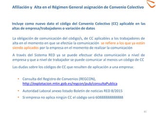 81
Incluye como nuevo dato el código del Convenio Colectivo (CC) aplicable en las
altas de empresa/trabajadores o variación de datos
La obligación de comunicación del código/s, de CC aplicables a los trabajadores de
alta en el momento en que se efectúe la comunicación se refiere a los que ya están
siendo aplicados por la empresa en el momento de realizar la comunicación
A través del Sistema RED ya se puede efectuar dicha comunicación a nivel de
empresa y que a nivel de trabajador se puede comunicar al menos un código de CC
Las dudas sobre los códigos de CC que resulten de aplicación a una empresa:
Afiliación y Alta en el Régimen General asignación de Convenio Colectivo
• Consulta del Registro de Convenios (REGCON),
http://explotacion.mtin.gob.es/regcon/pub/consultaPublica
• Autoridad Laboral anexo listado Boletín de noticias RED 8/2015
• Si empresa no aplica ningún CC el código será 60888888888888
 