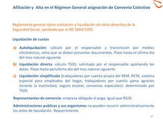 83
Reglamento general sobre cotización y liquidación de otros derechos de la
Seguridad Social, aprobado por el RD 2064/1995
Liquidación de cuotas
a) Autoliquidación: cálculo por el responsable y transmisión por medios
electrónicos, salvo que se deban presentar documentos. Plazo hasta el último día
del mes natural siguiente
b) Liquidación directa: cálculo TGSS, solicitado por el responsable aportando los
datos. Plazo hasta penúltimo día del mes natural siguiente
c) Liquidación simplificada (trabajadores por cuenta propia del REM, RETA, sistema
especial para empleados del hogar, trabajadores por cuenta ajena agrarios
durante la inactividad, seguro escolar, convenios especiales): determinada por
TGSS
Representantes de comercio: empresa obligada al pago, igual que RGSS
Administraciones publicas y sus organismos no pueden recurrir administrativamente
los actos de liquidación. Requerimiento
Afiliación y Alta en el Régimen General asignación de Convenio Colectivo
 