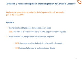 84
Reglamento general de recaudación de la Seguridad Social, aprobado
por el RD 1415/2004
Recargos
• Cumplidas las obligaciones de liquidación en plazo
20%, suprime la escala que iba del 3 al 20%, según el mes de ingreso
• No cumplidas las obligaciones de liquidación en plazo:
- 20% si se paga en el periodo de la reclamación de deuda
- 35% fuera del plazo de la reclamación de deuda
Afiliación y Alta en el Régimen General asignación de Convenio Colectivo
 