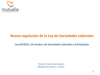85
Nueva regulación de la Ley de Sociedades Laborales
Ley 44/2015, 14 octubre, de Sociedades Laborales y Participadas
Ponente: Iñaki Esnal Zalakain
Abogado de Asesoría Jurídica
 