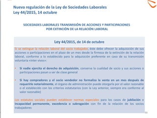 Ley 44/2015, de 14 de octubre
Si se extingue la relación laboral del socio trabajador, éste debe ofrecer la adquisición de sus
acciones o participaciones en el plazo de un mes desde la firmeza de la extinción de la relación
laboral, conforme a lo establecido para la adquisición preferente en caso de su transmisión
voluntaria «inter vivos»:
• Si nadie ejercita el derecho de adquisición, conserva la cualidad de socio y sus acciones o
participaciones pasan a ser de clase general
• Si hay compradores y el socio vendedor no formaliza la venta en un mes después de
requerirle notarialmente, el órgano de administración puede otorgarla por el valor razonable
o el establecido con los criterios estatutarios (con la Ley anterior, siempre era conforme al
valor razonable)
Los estatutos sociales pueden establecer normas especiales para los casos de jubilación e
incapacidad permanente, excedencia o subrogación con fin de la relación de los socios
trabajadores
SOCIEDADES LABORALES TRANSMISIÓN DE ACCIONES Y PARTICIPACIONES
POR EXTINCIÓN DE LA RELACIÓN LABORAL
Nueva regulación de la Ley de Sociedades Laborales
Ley 44/2015, 14 octubre
88
 