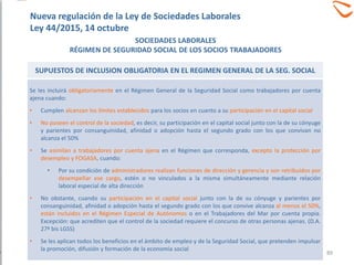 SUPUESTOS DE INCLUSION OBLIGATORIA EN EL REGIMEN GENERAL DE LA SEG. SOCIAL
Se les incluirá obligatoriamente en el Régimen General de la Seguridad Social como trabajadores por cuenta
ajena cuando:
• Cumplen alcanzan los límites establecidos para los socios en cuanto a su participación en el capital social
• No poseen el control de la sociedad, es decir, su participación en el capital social junto con la de su cónyuge
y parientes por consanguinidad, afinidad o adopción hasta el segundo grado con los que convivan no
alcanza el 50%
• Se asimilan a trabajadores por cuenta ajena en el Régimen que corresponda, excepto la protección por
desempleo y FOGASA, cuando:
• Por su condición de administradores realizan funciones de dirección y gerencia y son retribuidos por
desempeñar ese cargo, estén o no vinculados a la misma simultáneamente mediante relación
laboral especial de alta dirección
• No obstante, cuando su participación en el capital social junto con la de su cónyuge y parientes por
consanguinidad, afinidad o adopción hasta el segundo grado con los que convive alcanza al menos el 50%,
están incluidos en el Régimen Especial de Autónomos o en el Trabajadores del Mar por cuenta propia.
Excepción: que acrediten que el control de la sociedad requiere el concurso de otras personas ajenas. (D.A.
27ª bis LGSS)
• Se les aplican todos los beneficios en el ámbito de empleo y de la Seguridad Social, que pretenden impulsar
la promoción, difusión y formación de la economía social
SOCIEDADES LABORALES
RÉGIMEN DE SEGURIDAD SOCIAL DE LOS SOCIOS TRABAJADORES
Nueva regulación de la Ley de Sociedades Laborales
Ley 44/2015, 14 octubre
89
 