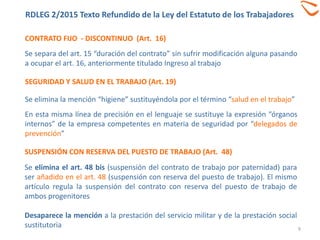 CONTRATO FIJO - DISCONTINUO (Art. 16)
9
Se separa del art. 15 “duración del contrato” sin sufrir modificación alguna pasando
a ocupar el art. 16, anteriormente titulado Ingreso al trabajo
SEGURIDAD Y SALUD EN EL TRABAJO (Art. 19)
Se elimina la mención “higiene” sustituyéndola por el término “salud en el trabajo”
En esta misma línea de precisión en el lenguaje se sustituye la expresión “órganos
internos” de la empresa competentes en materia de seguridad por “delegados de
prevención”
SUSPENSIÓN CON RESERVA DEL PUESTO DE TRABAJO (Art. 48)
Se elimina el art. 48 bis (suspensión del contrato de trabajo por paternidad) para
ser añadido en el art. 48 (suspensión con reserva del puesto de trabajo). El mismo
artículo regula la suspensión del contrato con reserva del puesto de trabajo de
ambos progenitores
Desaparece la mención a la prestación del servicio militar y de la prestación social
sustitutoria
RDLEG 2/2015 Texto Refundido de la Ley del Estatuto de los Trabajadores
 
