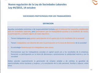 SOCIEDADES PARTICIPADAS POR LOS TRABAJADORES
DEFINICION
Aquellas sociedades anónimas o de responsabilidad limitada que no alcanzan los requisitos establecidos
para las sociedades laborales, pero promueven que los trabajadores accedan a la condición de socios,
su participación y cumplen alguno de estos requisitos:
• Tienen trabajadores que poseen participación en el capital y/o en los resultados de la sociedad
• Tienen trabajadores con derecho de voto /o participación en la toma de decisiones de la sociedad
• Su estrategia fomenta que los trabajadores sean socios
• Promocionan que los trabajadores accedan al capital social y/o a los resultados de la empresa,
fomentan su participación en la toma de decisiones y promocionan la solidaridad interna y con la
sociedad
Deben atender especialmente la generación de empleo estable y de calidad, la igualdad de
oportunidades entre hombres y mujeres, y la conciliación de la vida personal, familiar y laboral, entre
otros
Nueva regulación de la Ley de Sociedades Laborales
Ley 44/2015, 14 octubre
90
 
