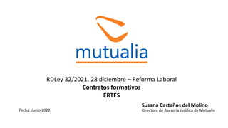 RDLey 32/2021, 28 diciembre – Reforma Laboral
Contratos formativos
ERTES
Susana Castaños del Molino
Directora de Asesoría Jurídica de Mutualia
Fecha: Junio 2022
 