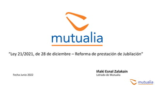 “Ley 21/2021, de 28 de diciembre – Reforma de prestación de Jubilación“
Iñaki Esnal Zalakain
Letrado de Mutualia
Fecha Junio 2022
 