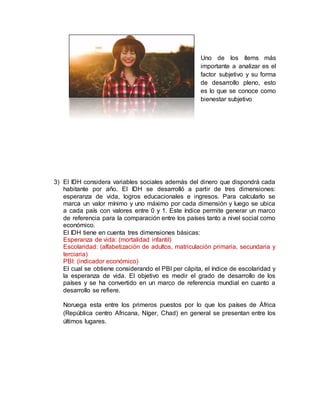 Uno de los ítems más
importante a analizar es el
factor subjetivo y su forma
de desarrollo pleno, esto
es lo que se conoce como
bienestar subjetivo
3) El IDH considera variables sociales además del dinero que dispondrá cada
habitante por año. El IDH se desarrolló a partir de tres dimensiones:
esperanza de vida, logros educacionales e ingresos. Para calcularlo se
marca un valor mínimo y uno máximo por cada dimensión y luego se ubica
a cada país con valores entre 0 y 1. Este índice permite generar un marco
de referencia para la comparación entre los países tanto a nivel social como
económico.
El IDH tiene en cuenta tres dimensiones básicas:
Esperanza de vida: (mortalidad infantil)
Escolaridad: (alfabetización de adultos, matriculación primaria, secundaria y
terciaria)
PBI: (indicador económico)
El cual se obtiene considerando el PBI per cápita, el índice de escolaridad y
la esperanza de vida. El objetivo es medir el grado de desarrollo de los
países y se ha convertido en un marco de referencia mundial en cuanto a
desarrollo se refiere.
Noruega esta entre los primeros puestos por lo que los países de África
(República centro Africana, Níger, Chad) en general se presentan entre los
últimos lugares.
 