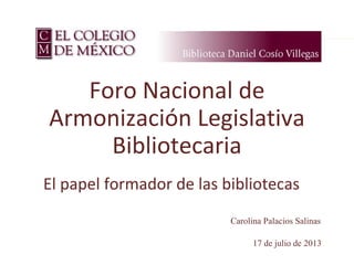 17 de julio de 2013
Foro Nacional de
Armonización Legislativa
Bibliotecaria
El papel formador de las bibliotecas
Carolina Palacios Salinas
 