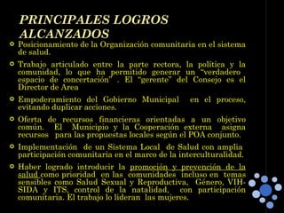 Posicionamiento de la Organización comunitaria en el sistema de salud. Trabajo articulado entre la parte rectora, la política y la comunidad, lo que ha permitido generar un “verdadero  espacio de concertación” . El “gerente” del Consejo es el Director de Area Empoderamiento del Gobierno Municipal  en el proceso, evitando duplicar acciones. Oferta de recursos financieras orientadas a un objetivo común.  El  Municipio y la Cooperación externa  asigna recursos  para las propuestas locales según el POA conjunto. Implementación  de un Sistema Local  de Salud con amplia  participación comunitaria en el marco de la interculturalidad. Haber logrado introducir la  promoción y prevención de la salud  como prioridad  en las  comunidades  incluso en  temas sensibles como Salud Sexual y Reproductiva,  Género, VIH-SIDA y ITS, control de la natalidad,  con participación comunitaria. El trabajo lo lideran  las mujeres. PRINCIPALES LOGROS  ALCANZADOS 