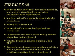 FORTALE Z AS Modelo de Salud implementado con enfoque familiar, comunitaria e intercultural, con una activa participación de las organizaciones Amplia coordinación y gestión interinstitucional e intersectorial. Sistema de trabajo en Red La participación activa de las Organizaciones comunitarias  La presencia de los Promotores de Salud y Parteras integrados al sistema de salud Voluntad Política de gobierno Municipal y de la DPSO Diversas fuentes financieras orientadas a un objetivo común. Aporte financiero del Municipio  para actividades operativas de los equipos de salud. 