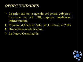 OPORTUNIDADES La prioridad en la agenda del actual gobierno: inversión en RR HH, equipo, medicinas, infraestructura. Creación del área de Salud de Loreto en el 2005 Diversificación de fondos. La Nueva Constitución  