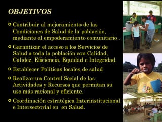 OBJETIVOS Contribuir al mejoramiento de las Condiciones de Salud de la población, mediante el empoderamiento comunitario . Garantizar el acceso a los Servicios de Salud a toda la población con Calidad, Calidez, Eficiencia, Equidad e Integridad. Establecer Políticas locales de salud Realizar un Control Social de las Actividades y Recursos que permitan su uso más racional y eficiente. Coordinación estratégica Interinstitucional e Intersectorial en  en Salud. 