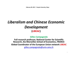 Liberalism and Chinese Economic
Development
(LIBEAC)
Gilles Campagnolo
Full research professor, National Center for Scientific
Research, Aix-Marseilles School of Economics, FRANCE
Global Coordinator of the European Union network LIBEAC
gilles.campagnolo@univ-amu.fr
February 28, 2017 – Temple University, Tokyo
1
 