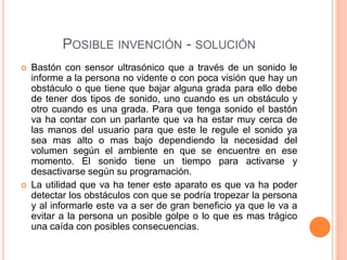 POSIBLE INVENCIÓN - SOLUCIÓN
 Bastón con sensor ultrasónico que a través de un sonido le
informe a la persona no vidente o con poca visión que hay un
obstáculo o que tiene que bajar alguna grada para ello debe
de tener dos tipos de sonido, uno cuando es un obstáculo y
otro cuando es una grada. Para que tenga sonido el bastón
va ha contar con un parlante que va ha estar muy cerca de
las manos del usuario para que este le regule el sonido ya
sea mas alto o mas bajo dependiendo la necesidad del
volumen según el ambiente en que se encuentre en ese
momento. El sonido tiene un tiempo para activarse y
desactivarse según su programación.
 La utilidad que va ha tener este aparato es que va ha poder
detectar los obstáculos con que se podría tropezar la persona
y al informarle este va a ser de gran beneficio ya que le va a
evitar a la persona un posible golpe o lo que es mas trágico
una caída con posibles consecuencias.
 