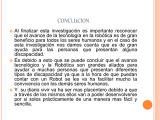 CONCLUCION
 Al finalizar esta investigación es importante reconocer
que el avance de la tecnología en la robótica es de gran
beneficio para todos los seres humanos y en el caso de
esta investigación nos damos cuenta que es de gran
ayuda para las personas que presentan alguna
discapacidad.
 Es debido a esto que se puede concluir que el avance
tecnológico y la Robótica son grandes aliados para
ayudar a muchas personas que presentan diferentes
tipos de discapacidad ya que a la hora de que puedan
contar con un Robot se les va ha facilitar mucho la
convivencia con los demás seres humanos.
 Y su diario vivir va ha ser mas placentero debido a que
a través de los mismos ellos van a poder desenvolverse
por si solos prácticamente de una manera mas fácil y
sencilla.
 