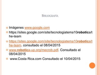 BIBLIOGRAFÍA
 Imágenes www.google.com
 https://sites.google.com/site/tecnologiatema10robotica/t
he-team
 https://sites.google.com/site/tecnologiatema10robotica/t
he-team. consultado el 08/04/2015
 www.robotica-up.org/mecrob.pdf. Consultado el
08/04/2015
 www.Costa Rica.com Consultado el 10/04/2015
 