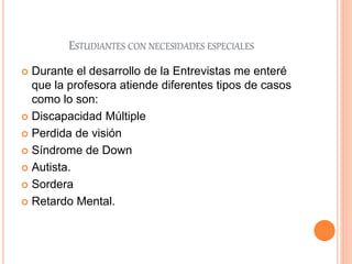 ESTUDIANTES CON NECESIDADES ESPECIALES
 Durante el desarrollo de la Entrevistas me enteré
que la profesora atiende diferentes tipos de casos
como lo son:
 Discapacidad Múltiple
 Perdida de visión
 Síndrome de Down
 Autista.
 Sordera
 Retardo Mental.
 