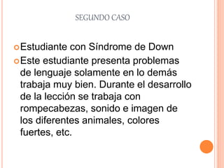 SEGUNDO CASO
Estudiante con Síndrome de Down
Este estudiante presenta problemas
de lenguaje solamente en lo demás
trabaja muy bien. Durante el desarrollo
de la lección se trabaja con
rompecabezas, sonido e imagen de
los diferentes animales, colores
fuertes, etc.
 