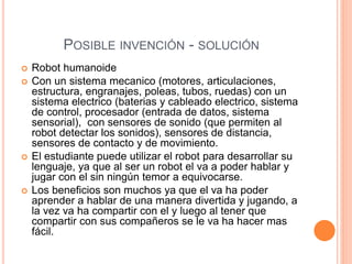 POSIBLE INVENCIÓN - SOLUCIÓN
 Robot humanoide
 Con un sistema mecanico (motores, articulaciones,
estructura, engranajes, poleas, tubos, ruedas) con un
sistema electrico (baterias y cableado electrico, sistema
de control, procesador (entrada de datos, sistema
sensorial), con sensores de sonido (que permiten al
robot detectar los sonidos), sensores de distancia,
sensores de contacto y de movimiento.
 El estudiante puede utilizar el robot para desarrollar su
lenguaje, ya que al ser un robot el va a poder hablar y
jugar con el sin ningún temor a equivocarse.
 Los beneficios son muchos ya que el va ha poder
aprender a hablar de una manera divertida y jugando, a
la vez va ha compartir con el y luego al tener que
compartir con sus compañeros se le va ha hacer mas
fácil.
 