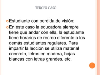 TERCER CASO
Estudiante con perdida de visión:
En este caso la educadora siempre
tiene que andar con ella, la estudiante
tiene horarios de recreo diferente a los
demás estudiantes regulares. Para
impartir la lección se utiliza material
concreto, letras en madera, hojas
blancas con letras grandes, etc.
 