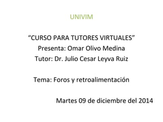 UNIVIM 
“CURSO PARA TUTORES VIRTUALES” 
Presenta: Omar Olivo Medina 
Tutor: Dr. Julio Cesar Leyva Ruiz 
Tema: Foros y retroalimentación 
Martes 09 de diciembre del 2014 
 