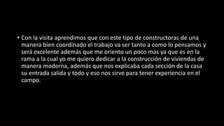 • Con la visita aprendimos que con este tipo de constructoras de una
manera bien coordinado el trabajo va ser tanto a como lo pensamos y
será excelente además que me oriento un poco mas ya que es en la
rama a la cual yo me quiero dedicar a la construcción de viviendas de
manera moderna, además que nos explicaba cada sección de la casa
su entrada salida y todo y eso nos sirve para tener experiencia en el
campo.
 