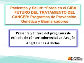 Presente y futuro del programa de
cribado de cáncer colorrectal en Aragón
Angel Lanas Arbeloa
Pacientes y Salud: “Foros en el CIBA”
FUTURO DEL TRATAMIENTO DEL
CANCER: Programas de Prevención,
Genética y Biomarcadores
 