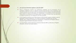  ¿Por qué se la denomina orgánica a esta LEY LOEI?
 Para su aprobación requirió una evaluación totalitaria de los funcionarios de la
asamblea, además de ser un derecho constitucional primario, todo ciudadano, por
mayoría requiere de una educación que abarque todos los saberes culturales existentes
para reforzar el acervo del pueblo, sin limitaciones, los beneficios de la educación
intercultural son evidentes en los países primer mundistas. Es decir la ley de educación
es orgánica porque es una obligación de todo el pueblo.
 La Ley Orgánica de Educación Intercultural es denominada orgánica debido a que es
expedida constitucionalmente ( con todos los requisitos), presentación de la ley,
debate, veto u objeción presidencial, aprobación y `publicación en Registro Oficial y
sirve para regular el sistema educativo en el país.
 Fue presentada a primer debate el 16 de diciembre de 2009 y publicada en Registro
Oficial No. 417 el 31 de marzo de 2011
 