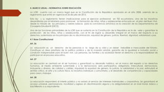 4. MARCO LEGAL – NORMATIVA SOBRE EDUCACIÓN
La LOEI cuenta con un marco legal que es la Constitución de la República aprobada en el año 2008, además de su
reglamento que entró en vigencia el 26 de julio de 2012.
Esta ley y su reglamento tienen implicaciones para el ejercicio profesional en TSE ecuatoriano. Una de las iniciativas
desarrolladas por el Ministerio para promover la formación de niños, niñas y adolescentes enfocado en el plan del Buen Vivir,
desde la mirada de los principios y valores básicos para la convivencia armónica es la creación de los Departamentos de
Consejería Estudiantil (DECE).
Una de las funciones primordiales de la LOEI que se sustenta en la Constitución de la República es la de velar y garantizar la
protección de los niños, niñas y adolescentes, con el fin de lograr su desarrollo integral en el marco del respecto a sus
derechos, sustentados en los principios de no discriminación, equidad de género, justicia, libertad, dignidad, solidaridad y paz.
4.1 Base Constitucional
Art. 26
La educación es un derecho de las personas a lo largo de su vida y un deber ineludible e inexcusable del Estado.
Constituye un área prioritaria de la política pública y de la inversión estatal, garantía de la igualdad e inclusión social y
condición indispensable para el buen vivir. Las personas, las familias y la sociedad tienen el derecho y la responsabilidad de
participar en el proceso educativo.
Art. 27
La educación se centrará en el ser humano y garantizará su desarrollo holístico, en el marco del respeto a los derechos
humanos, al medio ambiente sustentable y a la democracia; será participativa, obligatoria, intercultural, democracia,
incluyente y diversa, de calidad y calidez, impulsará la equidad de género, la justicia, la solidaridad y la paz; estimulará el
sentido crítico, el arte y la cultura física, la iniciativa individual y comunitaria, y el desarrollo de competencias y capacidades
para crear y trabajar.
Art. 28
La educación responderá al interés público y no estará al servicio de intereses Individuales y corporativos. Se garantizará el
acceso universal, permanencia, movilidad y egreso sin discriminación alguna y la obligatoriedad en el nivel inicial, básico y
bachillerato o su equivalente.
 