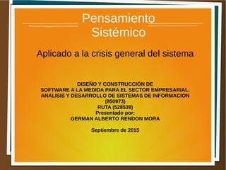 Pensamiento
Sistémico
Aplicado a la crisis general del sistema
DISEÑO Y CONSTRUCCIÓN DE
SOFTWARE A LA MEDIDA PARA EL SECTOR EMPRESARIAL.
ANALISIS Y DESARROLLO DE SISTEMAS DE INFORMACION
(850973)
RUTA (528538)
Presentado por:
GERMAN ALBERTO RENDON MORA
Septiembre de 2015
 