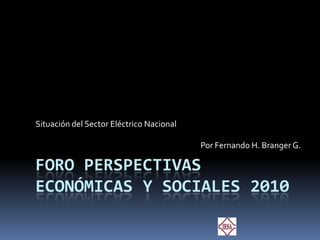 Foro Perspectivas Económicas y Sociales 2010 Situación del Sector Eléctrico Nacional Por Fernando H. Branger G. 
