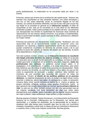 Foro permanente de Educación Inclusiva
                        “Infancia, políticas y discapacidad”

podía perfectamente, la maternidad no se encuentra dada por tener o no
brazos.

Entonces, pienso que el tema de la contribución del capital social. Hicieron dos
eventos muy importantes en dos contextos distintos, uno sobre tecnología y
otro fue un foro sobre desarrollo social, la conclusión llegada en los dos
eventos, aun siendo de ámbitos diferentes, fue que el reto más gran al que hay
que llegar en la sociedad en general es la interacción humana, el tratar de
comprender al otro, esto se ha convertido en lo mas difícil en los diferentes
ambientes sociales, nadie quiere ponerse en los zapatos del otro. Las personas
con discapacidad nos brindan la oportunidad de reconocer otras maneras de
relacionarnos con los mismos valores humanos, muy simples y fundamentales,
tengo la oportunidad de existir, puedo expresar el amor, pertenencia y afiliación
sin ningún interés.

Entonces las personas con discapacidad, como expresa Nussbaum, son una
oportunidad más en el reconocimiento cuando se involucran como una
población con derechos y deberes legítimamente dentro de una sociedad, y
pueden enseñarnos muchísimo en términos de contrato social y de lo que
significa la teoría del cuidado, la relación del estado con las familias, la teoría
de la dependencia y mucho más.

Con esto quisiera concluir, primero que la Educación Inclusiva es resultante
del trabajo articulado de todos los actores sociales, se refleja en la escuela
y el aula pero que no es allí donde realmente se constituye, se hace en toda la
ciudad para tener el resultado en el ambiente educativo. Segundo, todos los
profesionales son valiosos, no podemos excluir ningún saber, ni el
pedagógico, ni la rehabilitación, ni político, ni el saber comunitario, pero sobre
todo tenemos que reivindicar el saber de la personas con discapacidad, “Nada
sobre nosotros sin nosotros, es una frase celebre y muy sabia, los que ya han
vivido la experiencia de exclusión y pueden contribuir, ellos también son
miembros de una sociedad que necesitan del conjunto de todas las
instituciones. Tercero, el diseño de las políticas públicas es un proceso
dinámico, no estamos empezando de cero, la ciudad y la región llevan mucho
recorrido y debemos valorar ese saber, no excluyamos a nadie, la educación
inclusiva debe iniciar siendo inclusiva al interior de si misma, la iglesia, los
grupos culturales, artísticos, políticos, todos aportan. Finalmente, cuarto, la
gran ganancia del estudio desarrollado es concluir que la primera infancia es
vital, no solo por los niños, también porque nos dan una oportunidad mas de
ser mejores personas, con toda sinceridad les digo que todos estos
planteamiento que ustedes oyeron buscaban que de alguna manera buscaran
ser mejor profesor, mejor profesional, mejor político y mejor ciudadano .

Muchas gracias al Instituto Tobías Emmanuel y a la Subcomisión de Educación
Inclusiva de la Comisión Vallecaucana por la Educación, por darme esta
oportunidad, y a ustedes los asistentes, por la generosidad de su tiempo y
quedarse todo este tiempo para compartir algo que ha sido con muchísima
modestia, honestidad y sobre todo un deseo de que en Colombia le ofrezcamos
a nuestros niños y niñas unas mejores condiciones. Muchas gracias.

                                       10.
                      Comisión Vallecaucana por la Educación
                       Subcomisión de Educación Inclusiva
 