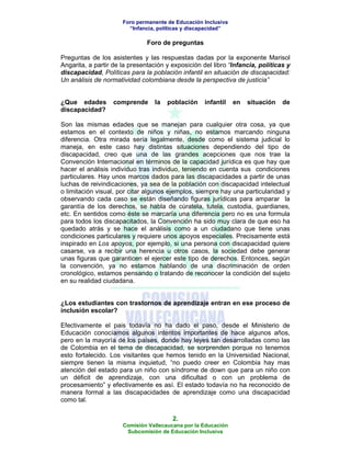 Foro permanente de Educación Inclusiva
                        “Infancia, políticas y discapacidad”

                               Foro de preguntas

Preguntas de los asistentes y las respuestas dadas por la exponente Marisol
Angarita, a partir de la presentación y exposición del libro “Infancia, políticas y
discapacidad, Políticas para la población infantil en situación de discapacidad:
Un análisis de normatividad colombiana desde la perspectiva de justicia”


¿Que edades        comprende      la   población    infantil   en   situación   de
discapacidad?

Son las mismas edades que se manejan para cualquier otra cosa, ya que
estamos en el contexto de niños y niñas, no estamos marcando ninguna
diferencia. Otra mirada sería legalmente, desde como el sistema judicial lo
maneja, en este caso hay distintas situaciones dependiendo del tipo de
discapacidad, creo que una de las grandes acepciones que nos trae la
Convención Internacional en términos de la capacidad jurídica es que hay que
hacer el análisis individuo tras individuo, teniendo en cuenta sus condiciones
particulares. Hay unos marcos dados para las discapacidades a partir de unas
luchas de reivindicaciones, ya sea de la población con discapacidad intelectual
o limitación visual, por citar algunos ejemplos, siempre hay una particularidad y
observando cada caso se están diseñando figuras jurídicas para amparar la
garantía de los derechos, se habla de cúratela, tutela, custodia, guardianes,
etc. En sentidos como éste se marcaría una diferencia pero no es una formula
para todos los discapacitados, la Convención ha sido muy clara de que eso ha
quedado atrás y se hace el análisis como a un ciudadano que tiene unas
condiciones particulares y requiere unos apoyos especiales. Precisamente está
inspirado en Los apoyos, por ejemplo, si una persona con discapacidad quiere
casarse, va a recibir una herencia u otros casos, la sociedad debe generar
unas figuras que garanticen el ejercer este tipo de derechos. Entonces, según
la convención, ya no estamos hablando de una discriminación de orden
cronológico, estamos pensando o tratando de reconocer la condición del sujeto
en su realidad ciudadana.


¿Los estudiantes con trastornos de aprendizaje entran en ese proceso de
inclusión escolar?

Efectivamente el pais todavía no ha dado el paso, desde el Ministerio de
Educación conocíamos algunos intentos importantes de hace algunos años,
pero en la mayoría de los países, donde hay leyes tan desarrolladas como las
de Colombia en el tema de discapacidad, se sorprenden porque no tenemos
esto fortalecido. Los visitantes que hemos tenido en la Universidad Nacional,
siempre tienen la misma inquietud, “no puedo creer en Colombia hay mas
atención del estado para un niño con síndrome de down que para un niño con
un déficit de aprendizaje, con una dificultad o con un problema de
procesamiento” y efectivamente es así. El estado todavía no ha reconocido de
manera formal a las discapacidades de aprendizaje como una discapacidad
como tal.

                                        2.
                      Comisión Vallecaucana por la Educación
                       Subcomisión de Educación Inclusiva
 