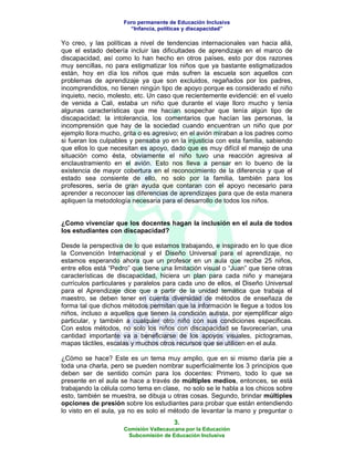 Foro permanente de Educación Inclusiva
                       “Infancia, políticas y discapacidad”

Yo creo, y las políticas a nivel de tendencias internacionales van hacia allá,
que el estado debería incluir las dificultades de aprendizaje en el marco de
discapacidad, así como lo han hecho en otros países, esto por dos razones
muy sencillas, no para estigmatizar los niños que ya bastante estigmatizados
están, hoy en día los niños que más sufren la escuela son aquellos con
problemas de aprendizaje ya que son excluidos, regañados por los padres,
incomprendidos, no tienen ningún tipo de apoyo porque es considerado el niño
inquieto, necio, molesto, etc. Un caso que recientemente evidencié: en el vuelo
de venida a Cali, estaba un niño que durante el viaje lloro mucho y tenía
algunas características que me hacían sospechar que tenía algún tipo de
discapacidad; la intolerancia, los comentarios que hacían las personas, la
incomprensión que hay de la sociedad cuando encuentran un niño que por
ejemplo llora mucho, grita o es agresivo; en el avión miraban a los padres como
si fueran los culpables y pensaba yo en la injusticia con esta familia, sabiendo
que ellos lo que necesitan es apoyo, dado que es muy difícil el manejo de una
situación como ésta, obviamente el niño tuvo una reacción agresiva al
enclaustramiento en el avión. Esto nos lleva a pensar en lo bueno de la
existencia de mayor cobertura en el reconocimiento de la diferencia y que el
estado sea consiente de ello, no solo por la familia, también para los
profesores, sería de gran ayuda que contaran con el apoyo necesario para
aprender a reconocer las diferencias de aprendizajes para que de esta manera
apliquen la metodología necesaria para el desarrollo de todos los niños.


¿Como vivenciar que los docentes hagan la inclusión en el aula de todos
los estudiantes con discapacidad?

Desde la perspectiva de lo que estamos trabajando, e inspirado en lo que dice
la Convención Internacional y el Diseño Universal para el aprendizaje, no
estamos esperando ahora que un profesor en un aula que recibe 25 niños,
entre ellos está “Pedro” que tiene una limitación visual o “Juan” que tiene otras
características de discapacidad, hiciera un plan para cada niño y manejara
currículos particulares y paralelos para cada uno de ellos, el Diseño Universal
para el Aprendizaje dice que a partir de la unidad temática que trabaja el
maestro, se deben tener en cuenta diversidad de métodos de enseñaza de
forma tal que dichos métodos permitan que la información le llegue a todos los
niños, incluso a aquellos que tienen la condición autista, por ejemplificar algo
particular, y también a cualquier otro niño con sus condiciones especificas.
Con estos métodos, no solo los niños con discapacidad se favorecerían, una
cantidad importante va a beneficiarse de los apoyos visuales, pictogramas,
mapas táctiles, escalas y muchos otros recursos que se utilicen en el aula.

¿Cómo se hace? Este es un tema muy amplio, que en si mismo daría pie a
toda una charla, pero se pueden nombrar superficialmente los 3 principios que
deben ser de sentido común para los docentes: Primero, todo lo que se
presente en el aula se hace a través de múltiples medios, entonces, se está
trabajando la célula como tema en clase, no solo se le habla a los chicos sobre
esto, también se muestra, se dibuja u otras cosas. Segundo, brindar múltiples
opciones de presión sobre los estudiantes para probar que están entendiendo
lo visto en el aula, ya no es solo el método de levantar la mano y preguntar o
                                       3.
                     Comisión Vallecaucana por la Educación
                      Subcomisión de Educación Inclusiva
 
