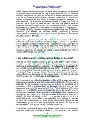 Foro permanente de Educación Inclusiva
                       “Infancia, políticas y discapacidad”

hablar, también se puede presionar un botón, hacer un grafico o una cartelera,
se permite decirlo mañana, en fin, hay muchas opciones para las diferentes
maneras de aprender de los niños, en la medida en que se diversifican varias
rutas los estudiantes pueden expresar lo que han entendido o no, involucrando
todo lo que sabemos de las rubricas, el desarrollo progresivo, los logros y de
más. Entonces, no estaríamos hablando de construir planes para niños en
particular, es al revés, la clase se hace pensando que podrían estar allí
presentes niños que no oyen, que no ven, que tienen dificultades para procesar
la información, y el profesor de antemano a concebido eso en la preparación de
sus clases, no estoy hablando de profesores super héroes sino de maestros
formados, que conocen de enfoques, teorías, dinámicas y mezclan
construyendo una arquitectura que pone al servicio de todos sus estudiantes,
incluso los que son diferentes.

Y por ultimo, ¿Cual es el ingrediente secreto de la educación inclusiva?, lo
hablaba Gordon Porter la semana pasada en Bogotá, decía que el ingrediente
son los pares. La literatura internacional se está refiriendo que, así como los
pares fueron en su principio uno de los obstáculos más grandes, ahora se
están convirtiendo en pares más flexibles y en los mejores aliados de la
inclusión, a partir de la creación de tejidos sociales alrededor del niño con
discapacidad incluido en el sistema.


¿Cual es la concepción de política publica entendida en el análisis?

Éste es un tema bastante grande y por lo tanto podrirá hablar desde lo
concebido en el estudio realizado. Quisiera hacer tres aserciones, cuando
hablamos de políticas publicas, una cosa es la naturaleza de los contenidos
que son objeto de la política publica (temas que atañen a lo publico), otra cosa
son los mecanismos por los cuales se construye, los grupos, las metas de
trabajo hasta llegar a los escenarios en donde se encuentran los diseñadores y
quienes toman las decisiones en esa puja de poder y conflicto de intereses,
finalmente están los resultados en la política publica.

Entonces cuando se está conversando de política pública debemos hacer un
glosario para entender y organizar lo que estamos hablando. Algunos estarán
hablando de los resultados, por ejemplo, en el tema de la calidad de la
educación, la CVE y la Subcomisión de Educación Inclusiva hacen un serio
planteamiento sobre cómo están andando los 17 años de la Ley 115, qué ha
pasado con la institución y con el proceso, lo que se ha ganado y se ha
perdido, qué ha pasada con los apoyos, la flexibilidad curricular, las cosas que
aprendieron los rectores y el sistema educativo Colombiano a partir de la
decisión de haber oficializado la ley 115, el acceso al servicio público, el
significado de esto para muchos contexto locales, sus colegios y la recepción
de niños con discapacidad, el hecho de que determinada escuela se haya
especializado en sordos y otra en dificultades de vision ¿Era eso lo que
pretendía la ley?. Esto es una mirada desde los resultados.

En el estudio realizado, analizamos la política publica desde la naturaleza en
estas tres acepciones, planteamos que en la política publica inciden también,
                                       4.
                     Comisión Vallecaucana por la Educación
                      Subcomisión de Educación Inclusiva
 
