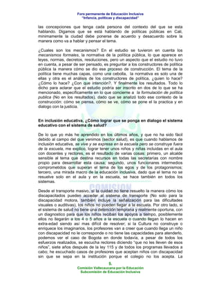 Foro permanente de Educación Inclusiva
                       “Infancia, políticas y discapacidad”

las concepciones que tenga cada persona del contexto del que se esta
hablando. Digamos que se está hablando de políticas públicas en Cali,
minimamente la ciudad debe ponerse de acuerdo y desacuerdo sobre la
manera como va a hablar y pensar el tema.

¿Cuales son los mecanismos? En el estudio se tuvieron en cuenta los
mecanismos formales, la normativa de la política pública, lo que aparece en
leyes, normas, decretos, resoluciones, pero un aspecto que el estudio no tuvo
en cuenta, a pesar de ser pensado, es preguntar a los constructores de política
pública la manera cómo se dio ese proceso de construcción. El tema de la
política tiene muchas capas, como una cebolla, la normativa es solo una de
ellas y otra es el análisis de los constructores de política, ¿quien lo hace?
¿Cómo lo hace? ¿Con que intención?. Y finalmente los resultados. Todo lo
dicho para aclarar que el estudio podría ser inscrito en dos de lo que se ha
mencionado, específicamente en lo que concierne a la formulación de política
publica (No en los resultados), dado que se analizó todo ese contexto de la
construcción: cómo se piensa, cómo se ve, cómo se pone el la practica y en
dialogo con la justicia.


En inclusión educativa, ¿Cómo lograr que se ponga en dialogo el sistema
educativo con el sistema de salud?

De lo que yo más he aprendido en los últimos años, y que no ha sido fácil
debido al campo del que venimos (sector salud), es que cuando hablamos de
inclusión educativa, se vive y se expresa en la escuela pero se construye fuera
de la escuela, me explico, lograr tener unos niños y niñas incluidas en el aula
con docentes y rectores, es el resultado de varias cosas: primero, un alcalde
sensible al tema que destina recursos en todas las secretarías con nombre
propio para desarrollar esta causa; segundo, unos funcionares intermedios
comprometidos que superan el tema de los egos y de los protagonismos;
tercero, una mirada macro de la educación inclusiva, dado que el tema no se
resuelve solo en el aula y en la escuela, se hace también en todos los
sistemas.

Desde el transporte masivo, sí la cuidad no tiene resuelto la manera cómo los
discapacitados pueden acceder al sistema de transporte (No solo para la
discapacidad motora, también incluye la señalización para las dificultades
visuales o auditivas), los niños no pueden llegar a la escuela. Por otro lado, si
el sistema de salud no tiene una detención temprana y realmente oportuna, con
un diagnostico para que los niños reciban los apoyos a tiempo, posiblemente
ellos no llegarán a los 4 o 5 años a la escuela o cuando llegan lo hacen en
extra-edad siendo así mas difícil de resolver; si la Cultura no construye o
enriquece los imaginarios, los profesores van a creer que cuando llega un niño
con discapacidad no le corresponde o no tiene las capacidades para atenderlo,
podemos ver el caso de Bogota en donde todavía, a pesar de todos los
esfuerzos realizados, se escucha rectores diciendo “que no les lleven de esos
niños”, siete años después de la ley 115 y de todos los programas llevados a
cabo; he escuchado casos de profesores que aceptan niños con discapacidad
sin que se sepa en la institución porque el colegio no los acepta. La
                                       5.
                     Comisión Vallecaucana por la Educación
                      Subcomisión de Educación Inclusiva
 