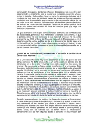 Foro permanente de Educación Inclusiva
                        “Infancia, políticas y discapacidad”

construcción de espacios donde los niños con discapacidad se encuentren con
otros también es importante, esto le concierne a recreación, desarrollo urbano,
gobierno, justicia y todos deben hacer su parte. La educación inclusiva es el
resultado de que todos los sectores hagan las tareas que les corresponden,
resaltando que lo enunciado anteriormente es la competencia básica de los
sectores, no se está hablando de hacer cosas adicionales o gastar más dinero,
es realizar las cosas que les competen. Dentro de la política pública debe
haber una buena comunicación de todos los sectores para que haya una
Inclusión fundamental.

Un gran avance en todo el pais son los concejos distritales, los comités locales
de discapacidad, pero lo que más ha fallado y se conoce públicamente, es que
la política publica no esta concebida a nivel nacional, entonces no ha podido
arrancar la ley 1145, el tema del Consejo Nacional de Discapacidad, a nivel
departamental la política publica se iba a ir direccionando dando paso a la
conformación de los comités locales, sin embargo, no se ha contado en el pais
con una voluntad política que ponga el tema de discapacidad como debe ser y
de una manera transversal.


¿Cómo se ha transformado y evidenciado la inclusión al interior de la
Universidad Nacional?

En la Universidad Nacional hay varios escenarios, a pesar de que no es fácil
porque como se ha dicho antes, este es un tema no solo de política, sino de
construirse en el día a día y muchas veces solo a partir de los casos, los
errores y la experiencia se logran cosas importantes. A la universidad llego
Geovanny Meléndez como primer miembro de la comunidad sorda, el decidió
estudiar Lingüística, en el proceso se encontraron numerosas dificultades,
incluso muchos se preguntaban sí una persona sorda podría estudiar esta
carrera. El realmente quería estudiar lingüística, tenía derecho a elegir y paso
los exámenes correspondientes para ingresar. Cuando llega a sus clases, una
de ellas era fonética o fonoaudiología, el estudio de los sonidos, el profesor que
estaba la frente de la clase se desvelo bastante y un día llego con una cantidad
de información y le dijo al estudiante que le tenía la solución “tengo al mejor
experto en implante coclear y te voy a ayudar para que te hagan el implante”,
cuando lo que necesita el estudiante es ser incluido con sus capacidades más
que intentar ser cambiado. Geovanny paso por muchas dificultades y gracias a
el se realizaron algunos avances e incluso iniciativas como la maestría en
Bilingüísimo que abrió una línea en Bilingüismo de los sordos. Así ha sido la
evolución de la inclusión en el mundo, se ha ido construyendo en la marcha.

También tenemos el caso del Instituto de Desarrollo Humano y Discapacidad.
A partir de los programas de fonoaudioligía, fisioterapia y terapia ocupacional,
muy concientes de las deudas que desde la rehabilitación hemos venido
teniendo para alcanzar una vision más amplia de lo que es la discapacidad, se
construye este Instituto pensando en una mirada desde la política publica y
diseño social, con los saberes que se tienen desde la rehabilitación,
conocimientos que se han adquirido desde el contacto con la población con

                                        6.
                      Comisión Vallecaucana por la Educación
                       Subcomisión de Educación Inclusiva
 