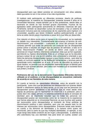 Foro permanente de Educación Inclusiva
                       “Infancia, políticas y discapacidad”

discapacidad pero que deben ponerse en conversación con otros saberes,
dado que estos no son ni los únicos ni los más importantes.

El instituto está participando en diferentes procesos, diseño de políticas,
investigaciones, la maestría en Discapacidad, presente durante 6 años en la
Universidad Nacional, creada también por la tres profesiones, siendo éste un
escenario en donde se han formado grupos importantes, muchos de los
egresados están participando activamente en diferentes instancias del pais.
Finalmente, también se desarrollan cursos de conceptos y hay un sistema de
educación inclusiva para las evaluaciones de los aspirantes para ingresar a la
universidad, aquellos que tienen limitación auditiva particularmente, en este
tema se están dando pasos importantes a pesar de lo que falta por desarrollar.

Con relación al último punto para el ingreso a la Universidad, se ha realizado
un debate muy interesante. Constantemente escuchamos el termino de anti-
discriminación, una universidad – cualquiera- en virtud del principio de este
contexto permitió que todas las personas con cualquier tipo de discapacidad
podían entrar a estudiar sin ningún tipo de proceso de admisión, a esto se le
llama “Discriminación Positiva”, en donde se dieron unos cupos a unas
personas sin ningún barrera, intentando compensar otras que ya han superado,
permitiendo su ingreso directamente. Éste es un enfoque que se ha discutido,
porque a pesar de ser una acción positiva, esta universidad a orientado a que
todos las personas discapacitadas ingresan a una misma carrera, para ésta ha
creado un currículo especial, se ha facilitando herramientas y recursos para el
aprendizaje como interpretes en el aula. El punto de discusión es porque de
igual manera, no permite que los estudiantes realmente tengan la libertad para
escoger lo que quieren estudiar, pero estos son modelos que la sociedad tiene
que probar y evaluar.


Pertinencia del uso de la denominación Capacidades Diferentes (termino
utilizado en el análisis), y sí los discapacitados se encuentran realmente
de acuerdo en ser llamados de esta manera.

En cuanto al termino de capacidades diferentes, estoy de acuerdo con la
participante, quien dice que las personas con discapacidad son quienes deben
decidir e interesarse acerca de estos temas, yo no creo que las personas con
discapacidad quieran someterse a los términos que se crean desde otras
lógicas de personas que no representan en instancias a la población, pero si
puedo decir dos cosas, primero, no estamos poniendo en duda el concepto de
identidad pero es importante recordar que no todas las personas con
discapacidad quieren ser reconocidas como tal, la mayoría de la experiencia
que hemos adquirido en la Universidad Nacional, es que muchos solo quieren
ser reconocidos como discapacitados al momento de firmar políticas de
discriminación positiva o para subsidios, pero una vez pasado esto no les
interesa ser reconocidos como discapacitados. Entonces existe esta tensión,
en cuanto a los términos de identidades y la manera cómo quiero ser
reconocido, pero lo cierto es que hay múltiples identidades, un ejemplo, si soy
mujer tengo esta doble condición de ser mujer y discapacitada, si además soy
afro colombiana hay una identidad más para tener en cuenta, existen una
                                       7.
                     Comisión Vallecaucana por la Educación
                      Subcomisión de Educación Inclusiva
 