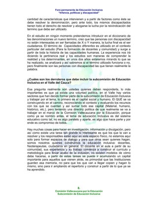 Foro permanente de Educación Inclusiva
                       “Infancia, políticas y discapacidad”

cantidad de características que intervienen y a partir de factores como éste se
debe resolver la denominación, pero ante todo, los mismos discapacitados
tienen todo el derecho de resolver y abogarse la lucha por la reivindicación del
termino que debe ser utilizado.

En el estudio en ningún momento pretendemos introducir en el diccionario de
las denominaciones un nuevo termino, creo que las personas con discapacidad
no están interesadas en ser llamadas de X o Y manera, la lucha final es el ser
ciudadanos. El término de Capacidades diferentes es utilizado en el contexto
particular del estudio (Para la formación de docentes y comunidad) y surge a
partir de toda la historia de las capacidades humanas. La experiencia nos irá
diciendo la pertinencia real y los estudios son maneras de comprender la
realidad y los determinantes, en unos dos años estaremos mirando lo que se
ha realizado, se analizará y así sabremos si el término utilizado funciona o no,
pero finalmente son las personas con discapacidad las que tienen realmente la
palabra.


¿Cuales son los derroteros que debe incluir la subcomisión de Educación
Inclusiva en el Valle del Cauca?

Esa pregunta realmente son ustedes quienes deben responderla, lo más
importantes es que ya existe una voluntad política, en el Valle hay varios
sectores que han decido formar parte de la subcomisión de Educación Inclusiva
y trabajar por el tema, lo primero es el capital social y humano. El QUÉ se va
construyendo en el camino, reconociendo el contexto y evaluando los recursos
con los que se cuentan y así sumar todo ese capital (Material, humano,
histórico, etc.), pero teniendo una directriz política de que realmente se va a
trabajar en el marco de la Comisión Vallecaucana por la Educación, porque
como ya se nombro antes, el tema de educación Inclusiva es del sistema
educativo como tal, no es algo paralelo y aparte, es algo que hace parte y por
ende es compromiso de todos.

Hay muchas cosas para hacer en investigación, información y divulgación, pero
así como existe una tarea tan grande lo interesante es que los que la van a
resolver y los responsables están aquí en este espacio físico, no estamos aquí
solo para formar espacios de dialogo y para que otros sean quienes hagan,
somos nosotros quienes construimos la educación inclusiva: docentes,
fisioterapeutas, ciudadanía en general. El docente en el aula a partir de su
comunidad, sus experiencia y su trabajo comienza a construir el currículo y
metodología para llevar acabo de la inclusión, no existen modelos de cómo
debe hacerse, a partir de estas tareas se puede ir acumulando un capital
importante para aquellos que vienen atrás, es primordial que las Instituciones
guarden esa memoria, no para que los que van a llegar copien y hagan lo
mismo, sino para ir ampliando el repertorio y construir a partir de lo que ya se
ha aprendido.




                                       8.
                     Comisión Vallecaucana por la Educación
                      Subcomisión de Educación Inclusiva
 