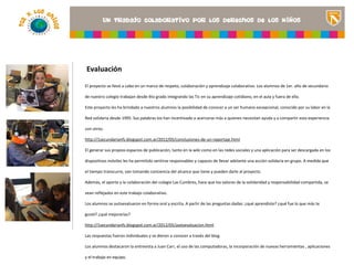 Evaluación

El proyecto se llevó a cabo en un marco de respeto, colaboración y aprendizaje colaborativo. Los alumnos de 1er. año de secundario

de nuestro colegio trabajan desde 4to grado integrando las Tic en su aprendizaje cotidiano, en el aula y fuera de ella.

Este proyecto les ha brindado a nuestros alumnos la posibilidad de conocer a un ser humano excepcional, conocido por su labor en la
                                                                                                         <Insertar una imagen
Red solidaria desde 1995. Sus palabras los han incentivado a acercarse más a quienes necesitan ayuda y a compartir esta experiencia
                                                                                                         que ilustre el título del
con otros.                                                                                               proyecto o los recursos
                                                                                                         de aprendizaje que se
http://1secundarianfs.blogspot.com.ar/2012/05/conclusiones-de-un-reportaje.html
                                                                                                         utilizan en el aula>
El generar sus propios espacios de publicación, tanto en la wiki como en las redes sociales y una aplicación para ser descargada en los

dispositivos móviles les ha permitido sentirse responsables y capaces de llevar adelante una acción solidaria en grupo. A medida que

el tiempo transcurre, van tomando conciencia del alcance que tiene y pueden darle al proyecto.

Además, el aporte y la colaboración del colegio Las Cumbres, hace que los valores de la solidaridad y responsabilidad compartida, se

vean reflejados en este trabajo colaborativo.

Los alumnos se autoevaluaron en forma oral y escrita. A partir de las preguntas dadas: ¿qué aprendiste? ¿qué fue lo que más te

gustó? ¿qué mejorarías?

http://1secundarianfs.blogspot.com.ar/2012/05/autoevaluacion.html

Las respuestas fueron individuales y se dieron a conocer a través del blog.

Los alumnos destacaron la entrevista a Juan Carr, el uso de las computadoras, la incorporación de nuevas herramientas , aplicaciones

y el trabajo en equipo.
 
