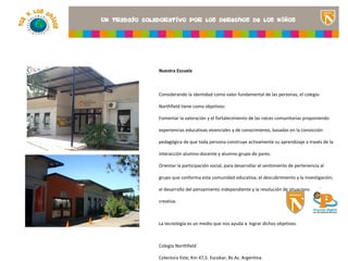 Nuestra Escuela



Considerando la identidad como valor fundamental de las personas, el colegio

Northfield tiene como objetivos:
                                                        <Insertar una imagen
Fomentar la valoración y el fortalecimiento de las raíces comunitarias proponiendo
                                                        que ilustre el título del
                                                   proyecto o los recursos
experiencias educativas vivenciales y de conocimiento, basadas en la convicción
                                                   de aprendizaje que se
pedagógica de que toda persona construye activamente su aprendizajeaula> de la
                                                   utilizan en el a través

interacción alumno-docente y alumno-grupo de pares.

Orientar la participación social, para desarrollar el sentimiento de pertenencia al

grupo que conforma esta comunidad educativa; el descubrimiento y la investigación;

el desarrollo del pensamiento independiente y la resolución de situaciones en forma

creativa.



La tecnología es un medio que nos ayuda a lograr dichos objetivos.



Colegio Northfield

Colectora Este, Km 47,5. Escobar, Bs As. Argentina
 