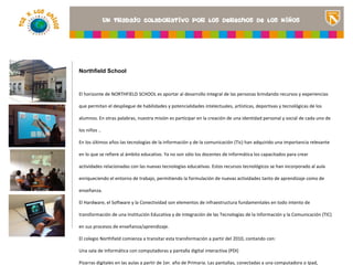 Northfield School



El horizonte de NORTHFIELD SCHOOL es aportar al desarrollo integral de las personas brindando recursos y experiencias

que permitan el despliegue de habilidades y potencialidades intelectuales, artísticas, deportivas y tecnológicas de los
                                                                                               <Insertar una imagen
alumnos. En otras palabras, nuestra misión es participar en la creación de una identidad personal y social de cada uno de
                                                                                               que ilustre el título del
los niños ..                                                                                   proyecto o los recursos
                                                                                               de aprendizaje que se
En los últimos años las tecnologías de la información y de la comunicación (Tic) han adquirido una importancia aula>
                                                                                               utilizan en el relevante
en lo que se refiere al ámbito educativo. Ya no son sólo los docentes de Informática los capacitados para crear

actividades relacionadas con las nuevas tecnologías educativas. Estos recursos tecnológicos se han incorporado al aula

enriqueciendo el entorno de trabajo, permitiendo la formulación de nuevas actividades tanto de aprendizaje como de

enseñanza.

El Hardware, el Software y la Conectividad son elementos de infraestructura fundamentales en todo intento de

transformación de una Institución Educativa y de integración de las Tecnologías de la Información y la Comunicación (TIC)

en sus procesos de enseñanza/aprendizaje.

El colegio Northfield comienza a transitar esta transformación a partir del 2010, contando con:

Una sala de Informática con computadoras y pantalla digital interactiva (PDI)

Pizarras digitales en las aulas a partir de 1er. año de Primaria. Las pantallas, conectadas a una computadora o Ipad,
 