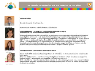 Equipo de Trabajo:


                     Dirección General: Lic Darío Alvarez Klar


Darío Alvarez Klar   Implementación Académica: Gabriela Pandiello y Analía Picciano

                                                                                                        <Insertar una imagen
                     Gabriela Pandiello - Vicedirectora , Coordinadora del Proyecto Digital.
                     Implementación Tics: Susana Giambruni y Gabriela Pandiello                         que ilustre el título del
                                                                                                        proyecto o los recursos
                     Maestra de grado desde 1986 y desde 2008 se desempeña como maestra y responsable de tecnología en
                     aulas digitales con modelo 1 a 1, las cuales incluyen pizarra, proyector, computadoras aprendizaje que se
                                                                                                        de personales y/o
                     tablets para los alumnos. En el 2010 acompañó a Alejandro Piscitelli en la presentación de su libroaula>
                                                                                                        utilizan en el Modelo
Gabriela Pandiello   1@1 Derivas en la educación digital. Desde 2011 lleva adelante talleres de capacitación en integración
                     digital y uso de herramientas 2.0 para profesores de nivel secundario dentro del programa Conectar
                     Igualdad. Actualmente se desempeña como Vice directora del colegio Northfield, en Escobar, pcia. De
                     Buenos Aires y realizando capacitaciones en el modelo 1 a 1 para Conectar Igualdad.


                     Susana Giambruni - Coordinadora del Proyecto Digital.
 Analía Picciano

                     Desde el año 2006 se desempeña como profesora de Informática en diversas instituciones educativas de
                     Zona Norte.
                     En el año 2010 comienza a coordinar el proyecto digital del Northfield School. Ganadora de dos premios
                     Internacionales a la innovación educativa en el Certamen Educared 2011.
                     En la actualidad se encuentra coordinando el proyecto de aulas digitales y modelo uno a uno con netbooks
                     y tablets en el Northfield School y realizando capacitaciones docentes en el uso de nuevas tecnologías en
                     instituciones privadas.
Susana Giambruni
 