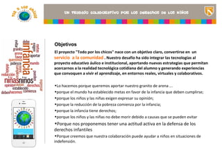 Objetivos
El proyecto "Todo por los chicos" nace con un objetivo claro, convertirse en un
servicio a la comunidad . Nuestro desafío ha sido integrar las tecnologías al
proyecto educativo áulico e institucional, aportando nuevas estrategias que permitan
acercarnos a la realidad tecnológica cotidiana del alumno y generando experiencias
que convoquen a vivir el aprendizaje, en entornos reales, virtuales<Insertar una imagen
                                                                    y colaborativos.
                                                                que ilustre el título del
                                                                proyecto o los recursos
•Lo hacemos porque queremos aportar nuestro granito de arena ...de aprendizaje que se
                                                                utilizan en el aula>
•porque el mundo ha establecido metas en favor de la infancia que deben cumplirse;
•porque los niños y las niñas exigen expresar su opinión;
•porque la reducción de la pobreza comienza por la infancia;
•porque la infancia tiene derechos;
•porque los niños y las niñas no debe morir debido a causas que se pueden evitar
•Porque nos proponemos tener una actitud activa en la defensa de los
derechos infantiles
•Porque creemos que nuestra colaboración puede ayudar a niños en situaciones de
indefensión.
 