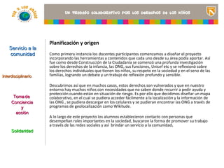Planificación y origen
    Servicio a la
    comunidad        Como primera instancia los docentes participantes comenzamos a diseñar el proyecto
                     incorporando las herramientas y contenidos que cada uno desde su área podía aportar. Así
                     fue como desde Construcción de la Ciudadanía se comenzó una profunda investigación
                     sobre los derechos de la infancia, las ONG, sus funciones, Unicef etc y se reflexionó sobre
                     los derechos individuales que tienen los niños, su respeto en la sociedad y en el una imagen
                                                                                              <Insertar seno de las
Interdisciplinario   familias, logrando un debate y un trabajo de reflexión profundo y sensible. ilustre el título del
                                                                                              que
                                                                                                proyecto o los recursos
                     Descubrimos así que en muchos casos, estos derechos son vulnerados y que en nuestro se
                                                                                              de aprendizaje que
                     entorno hay muchos niños con necesidades que no saben donde recurrir a pedir el aula>
                                                                                              utilizan en ayuda y
                     protección cuando están en situación de riesgo. Es por ello que decidimos diseñar un mapa
      Toma de        colaborativo, en el cual se pudiera acceder fácilmente a la localización y la información de
     Conciencia      las ONG , se pudiera descargar en los celulares y se pudieran encontrar las ONG a través de
         y           programas de geolocalización como Wikitude.
       acción
                     A lo largo de este proyecto los alumnos establecieron contacto con personas que
                     desempeñan roles importantes en la sociedad, buscaron la forma de promover su trabajo
                     a través de las redes sociales y así brindar un servicio a la comunidad.
     Solidaridad
 