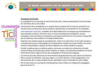 Contexto Curricular
La ciudadanía no se restringe al mero hecho de votar, implica participación activa de todos
los miembros de la comunidad.
Construcción de la ciudadanía es un espacio para el ingreso de las culturas juveniles en la
escuela como consecuencia de las cambios y desafíos que se presentan en la actualidad.
Una entrevista a Juan Carr, fundador de la Red Solidaria fue el empuje que necesitábamos
                                                                          <Insertar una imagen
para abordar la materia. De ahí en más, se inicia el trabajo de investigación, ilustre el título del
                                                                          que nuevos
                                                                          proyecto o los recursos
conceptos y herramientas se incorporan y el proyecto toma forma en una wiki, enriquecido
                                                                          de aprendizaje que se
por los distintos intercambios y el trabajo colaborativo.                 utilizan en el aula>
El generar los propios espacios de publicación, tanto en la wiki como en las redes sociales y
una aplicación para ser descargada en los dispositivos móviles les ha permitido a los chicos
sentirse responsables y capaces de llevar adelante una acción solidaria en grupo.
Escribir y publicar para un público amplio, comunicar sus ideas con coherencia y fluidez,
extractar ideas principales para poder redactar un tweet, la entrevista periodística y el texto
informativo fueron algunos de los ejes trabajados en Prácticas del Lenguaje.
En Ciencias Sociales utilizamos las herramientas de geolocalización para ubicar los distintos
POI y conocer las distintas rutas para llegar a un mismo destino. Límites geográficos y las
herramientas de un mapa también fueron abordados como contenidos en este trabajo.
Por lo tanto este es un proyecto interdisciplinario que refleja una integración pedagógica
genuina de las Tic.
 