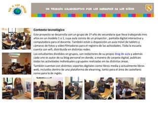 Contexto tecnológico
Este proyecto se desarrolla con un grupo de 1º año de secundaria que lleva trabajando tres
años en un modelo 1 a 1, cuya aula consta de un proyector , pantalla digital interactiva y
computadora para el docente. También están a disposición un aula móvil de tablets y
cámaras de fotos y video filmadoras para el registro de las actividades. Toda la escuela
cuenta con wifi, distribuida en distintas redes.                           <Insertar una imagen
Los estudiantes divididos en grupos, son redactores de su propio blog de aula y además del
                                                                           que ilustre el título
                                                                           proyecto o los recursos
cada uno es autor de su blog personal en donde, a manera de carpeta digital, publican
                                                                           de aprendizaje que se
todas las actividades individuales y grupales realizadas en las distintas áreas.
                                                                           utilizan en el aula>
También cuentan con distintos soportes digitales como libros media y actualmente libros
web, incluidos dentro de una plataforma de elearning, tanto para el área de castellano
como para la de inglés.
 