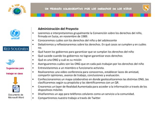Administración del Proyecto
                    •   Leeremos e interpretaremos grupalmente la Convención sobre los derechos del niño,
                        firmada en Suiza, en noviembre de 1989.
                    •   Conoceremos cuáles son los derechos del niño y del adolescente
                    •   Debatiremos y reflexionaremos sobre los derechos. En qué casos se cumplen y en cuáles
                        no.
                                                                                           <Insertar una imagen
                    •   Qué hacen los gobiernos para garantizar que se cumplan los derechos del niño título del
                                                                                           que ilustre el
                    •   Qué sucede cuando los gobiernos no logran garantizar esos derechos proyecto o los recursos
                    •   Qué es una ONG y cuál es su misión                                 de aprendizaje que se
                                                                                           utilizan en el aula>
                    •   Averiguaremos cuáles son las ONG que en cada país trabajan por los derechos del niño
Sugerencias para    •   Entrevistaremos a un miembro o funcionario activista.
trabajar en clase
                    •   Realizaremos una video conferencia para conocernos, establecer lazos de amistad,
                        compartir opiniones, avance de trabajo, conclusiones y evaluación.
                    •   Confeccionaremos un mapa colaborativo en donde geolocalizaremos las distintas ONG ,las
                        clasificaremos según su propósito y las identificaremos con un QR.
                    •   Crearemos un layer de Realidad Aumentada para acceder a la información a través de los
                        dispositivos móviles
  Documento de      •   Diseñaremos un app para teléfonos celulares como un servicio a la comunidad.
  Microsoft Word    •   Compartiremos nuestro trabajo a través de Twitter
 