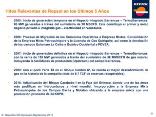 Hitos Relevantes de Repsol en los Últimos 5 Años 2005: Inicio de generación temprana en el Negocio Integrado Barrancas – TermoBarrancas: 80 MW generados a través del suministro de 20 MSCFD. Este constituyó el primer y único negocio privado e integrado gas – electricidad en Venezuela. 2006: Proceso de Migración de los Convenios Operativos a Empresa Mixtas. Consolidación de la Empresa Mixta Petroquiriquire y la Licencia de Gas Quiriquire, así como la devolución de los campos Quiamare La Ceiba y Guárico Occidental a PDVSA. 2007: Inicio de generación definitiva en el Negocio Integrado Barrancas – TermoBarrancas, con la venta de 155 MW generados a través del suministro de 38 MMSCFD de gas natural, incluyendo la facilidades de producción (Upstream) del campo Barrancas. 2009: Con el pozo Perla 1X en el Bloque Cardón IV, se realiza el mayor descubrimiento de gas en la historia de la compañía (más de 6,7 TCF de reservas recuperables). 2010: Adjudicación del Bloque Carabobo I en la Faja del Orinoco, siendo una de las áreas más prolíficas en hidrocarburos a nivel mundial. Incorporación a la Empresa Mixta Petroquiriquire de los Campos Barúa y Motatán ubicando a la empresa mixta con una producción promedio de 54 KBPD. ©  Dirección DG Upstream Septiembre 2010 